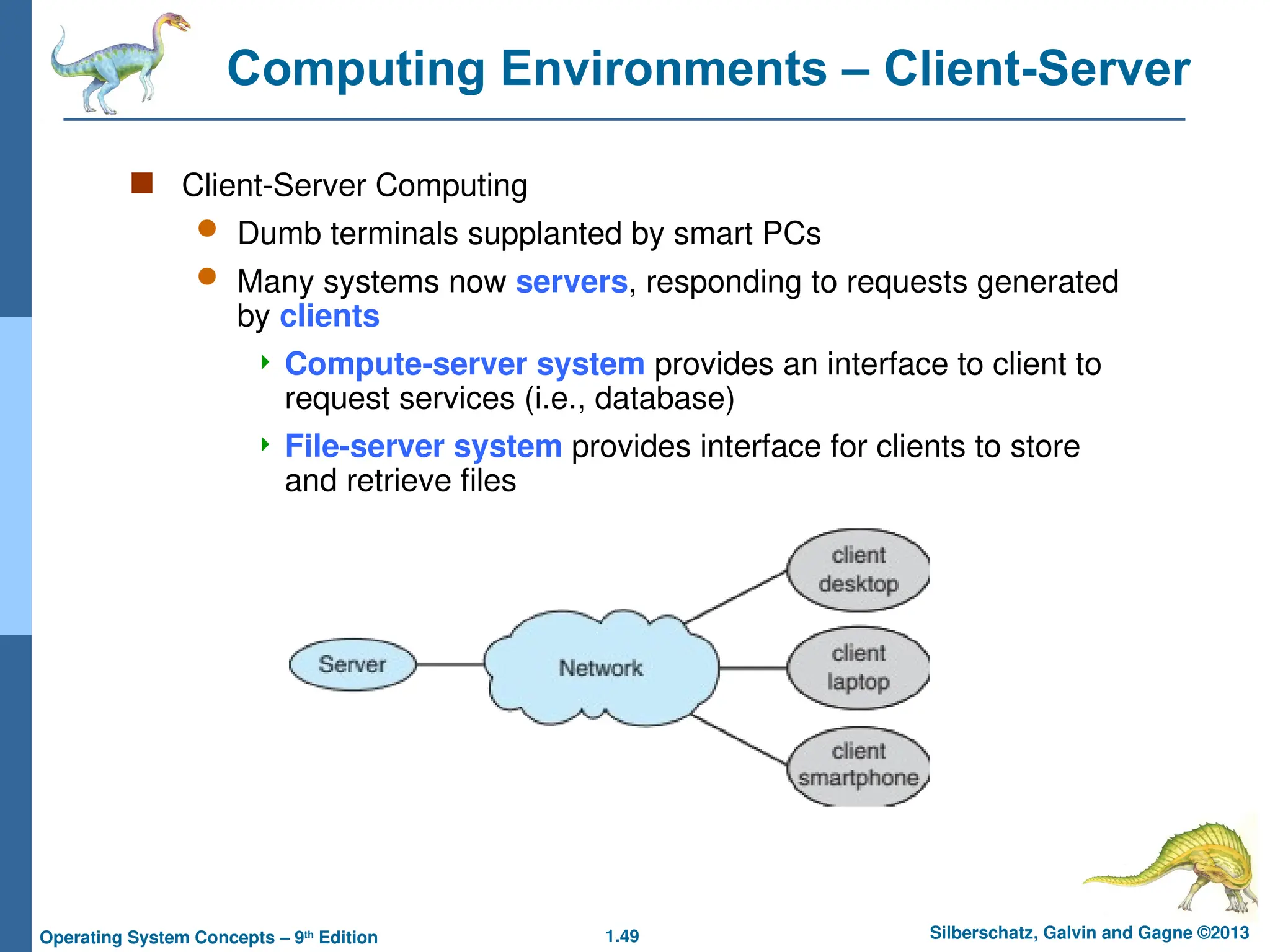 1.49 Silberschatz, Galvin and Gagne ©2013
Operating System Concepts – 9th
Edition
Computing Environments – Client-Server
 Client-Server Computing
 Dumb terminals supplanted by smart PCs
 Many systems now servers, responding to requests generated
by clients
 Compute-server system provides an interface to client to
request services (i.e., database)
 File-server system provides interface for clients to store
and retrieve files
 