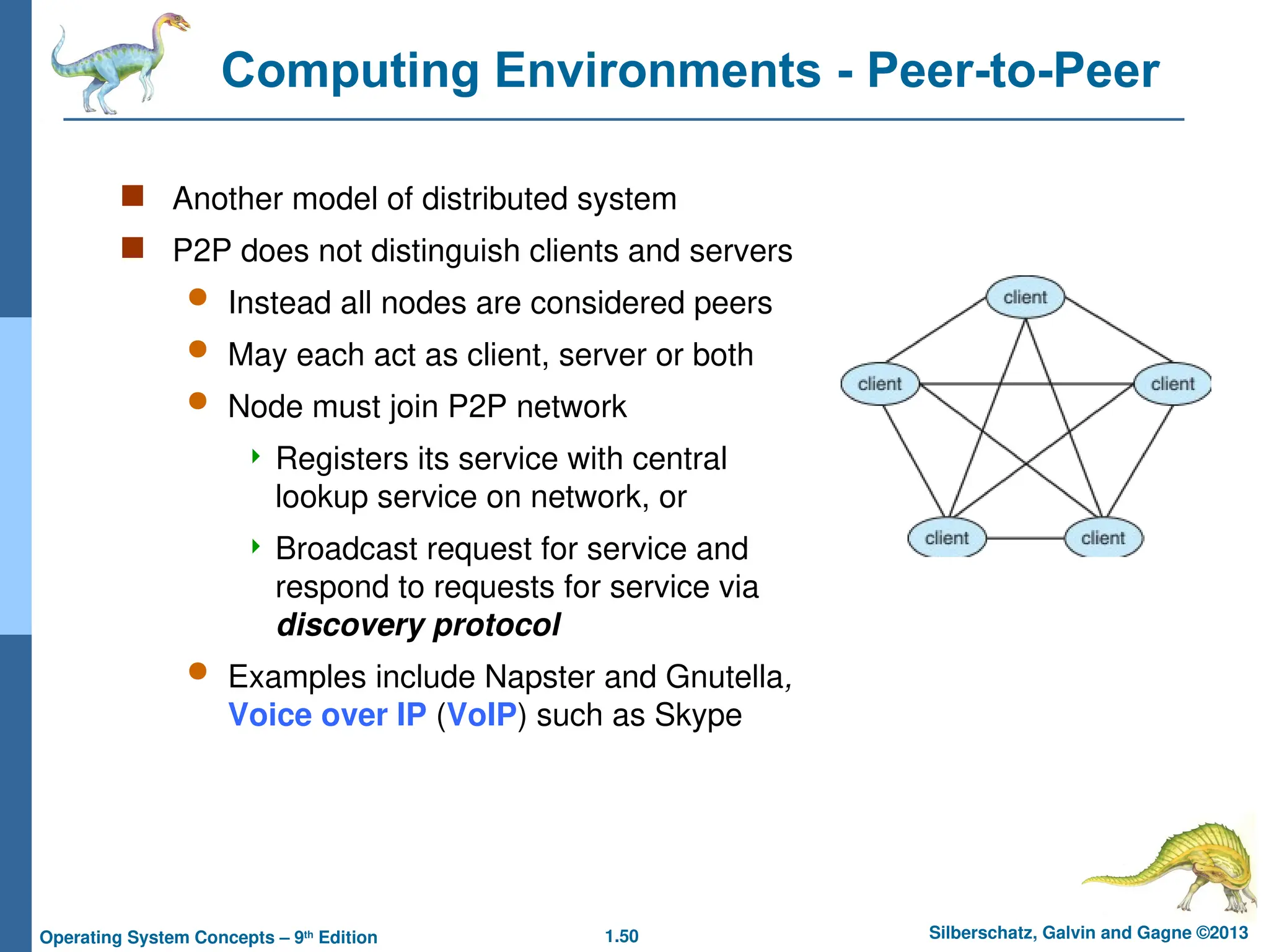 1.50 Silberschatz, Galvin and Gagne ©2013
Operating System Concepts – 9th
Edition
Computing Environments - Peer-to-Peer
 Another model of distributed system
 P2P does not distinguish clients and servers
 Instead all nodes are considered peers
 May each act as client, server or both
 Node must join P2P network
 Registers its service with central
lookup service on network, or
 Broadcast request for service and
respond to requests for service via
discovery protocol
 Examples include Napster and Gnutella,
Voice over IP (VoIP) such as Skype
 