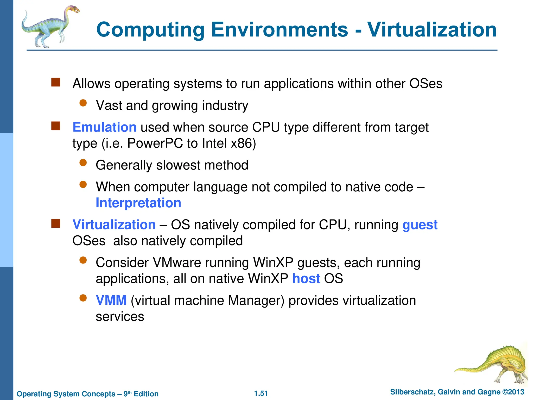 1.51 Silberschatz, Galvin and Gagne ©2013
Operating System Concepts – 9th
Edition
Computing Environments - Virtualization
 Allows operating systems to run applications within other OSes
 Vast and growing industry
 Emulation used when source CPU type different from target
type (i.e. PowerPC to Intel x86)
 Generally slowest method
 When computer language not compiled to native code –
Interpretation
 Virtualization – OS natively compiled for CPU, running guest
OSes also natively compiled
 Consider VMware running WinXP guests, each running
applications, all on native WinXP host OS
 VMM (virtual machine Manager) provides virtualization
services
 