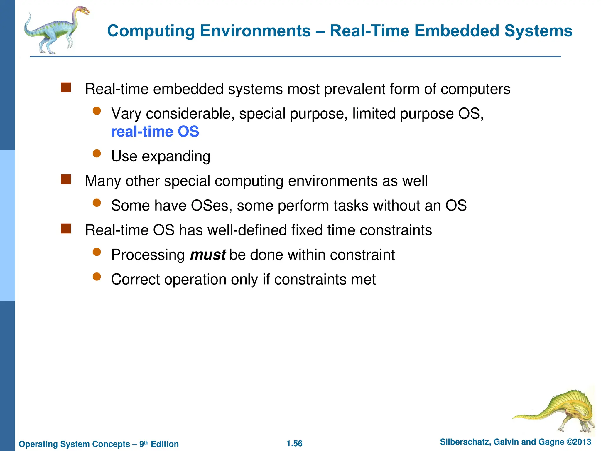 1.56 Silberschatz, Galvin and Gagne ©2013
Operating System Concepts – 9th
Edition
Computing Environments – Real-Time Embedded Systems
 Real-time embedded systems most prevalent form of computers
 Vary considerable, special purpose, limited purpose OS,
real-time OS
 Use expanding
 Many other special computing environments as well
 Some have OSes, some perform tasks without an OS
 Real-time OS has well-defined fixed time constraints
 Processing must be done within constraint
 Correct operation only if constraints met
 
