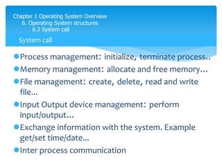Chapter 1 Operating System Overview
6. Operating System structures
6.3 System call
Process management: initialize, terminate process..
Memory management: allocate and free memory...
File management: create, delete, read and write
file...
Input Output device management: perform
input/output...
Exchange information with the system. Example
get/set time/date...
Inter process communication
System call
 