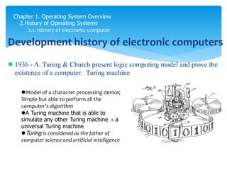 Chapter 1. Operating System Overview
2.History of Operating Systems
2.1. History of electronic computer
Development history of electronic computers
 1936 - A. Turing & Church present logic computing model and prove the
existence of a computer: Turing machine
Model of a character processing device;
Simple but able to perform all the
computer’s algorithm
A Turing machine that is able to
simulate any other Turing machine -> a
universal Turing machine
Turing is considered as the father of
computer science and artificial intelligence
 