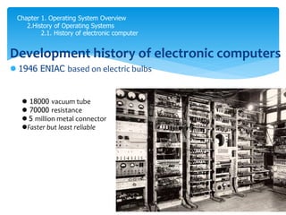 Chapter 1. Operating System Overview
2.History of Operating Systems
2.1. History of electronic computer
Development history of electronic computers
 1946 ENIAC based on electric bulbs
 18000 vacuum tube
 70000 resistance
 5 million metal connector
Faster but least reliable
 