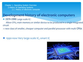 Chapter 1. Operating System Overview
2.History of Operating Systems
2.1. History of electronic computer
Development history of electronic computers
 1974-1990 Large scale IC:
Allow CPU, main memory or similar device to be produced in a single integrated
circuit
-> new class of smaller, cheaper computer and parallel processor with multi CPUs
 1990-now Very large scale IC, smart IC
 
