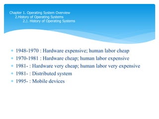  1948-1970 : Hardware expensive; human labor cheap
 1970-1981 : Hardware cheap; human labor expensive
 1981- : Hardware very cheap; human labor very expensive
 1981- : Distributed system
 1995- : Mobile devices
Chapter 1. Operating System Overview
2.History of Operating Systems
2.2. History of Operating Systems
 