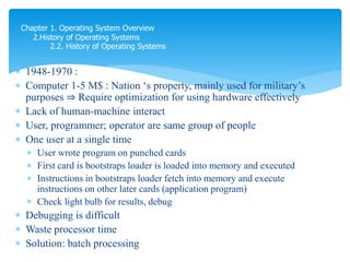  1948-1970 :
 Computer 1-5 M$ : Nation ‘s property, mainly used for military’s
purposes ⇒ Require optimization for using hardware effectively
 Lack of human-machine interact
 User, programmer; operator are same group of people
 One user at a single time
 User wrote program on punched cards
 First card is bootstraps loader is loaded into memory and executed
 Instructions in bootstraps loader fetch into memory and execute
instructions on other later cards (application program)
 Check light bulb for results, debug
 Debugging is difficult
 Waste processor time
 Solution: batch processing
Chapter 1. Operating System Overview
2.History of Operating Systems
2.2. History of Operating Systems
 