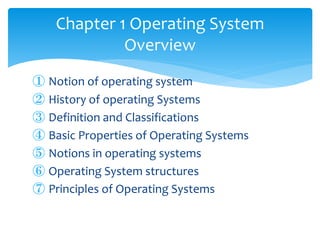 ① Notion of operating system
② History of operating Systems
③ Definition and Classifications
④ Basic Properties of Operating Systems
⑤ Notions in operating systems
⑥ Operating System structures
⑦ Principles of Operating Systems
Chapter 1 Operating System
Overview
 