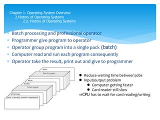  Batch processing and professional operator
 Programmer give program to operator
 Operator group program into a single pack (batch)
 Computer read and run each program consequently
 Operator take the result, print out and give to programmer
Chapter 1. Operating System Overview
2.History of Operating Systems
2.2. History of Operating Systems
 Reduce waiting time between jobs
 Input/output problem
 Computer getting faster
 Card reader still slow
⇒CPU has to wait for card reading/writing
 