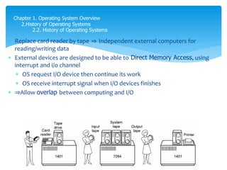  Replace card reader by tape ⇒ Independent external computers for
reading/writing data
 External devices are designed to be able to Direct Memory Access, using
interrupt and i/o channel
 OS request I/O device then continue its work
 OS receive interrupt signal when I/O devices finishes
 ⇒Allow overlap between computing and I/O
Chapter 1. Operating System Overview
2.History of Operating Systems
2.2. History of Operating Systems
 