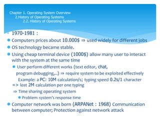  1970-1981 :
 Computers prices about 10.000$ ⇒ used widely for different jobs
 OS technology became stable.
 Using cheap terminal device (1000$) allow many user to interact
with the system at the same time
 User perform different works (text editor, chat,
program debugging,..) ⇒ require system to be exploited effectively
Example: a PC: 10M calculation/s; typing speed 0.2s/1 character
=> lost 2M calculation per one typing
⇒ Time sharing operating system
 Problem: system’s response time
 Computer network was born (ARPANet : 1968) Communication
between computer; Protection against network attack
Chapter 1. Operating System Overview
2.History of Operating Systems
2.2. History of Operating Systems
 