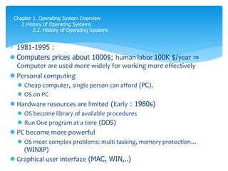  1981-1995 :
 Computers prices about 1000$; human labor 100K $/year ⇒
Computer are used more widely for working more effectively
 Personal computing
 Cheap computer, single person can afford (PC).
 OS on PC
 Hardware resources are limited (Early : 1980s)
 OS become library of available procedures
 Run One program at a time (DOS)
 PC become more powerful
 OS meet complex problems: multi tasking, memory protection...
(WINXP)
 Graphical user interface (MAC, WIN,..)
Chapter 1. Operating System Overview
2.History of Operating Systems
2.2. History of Operating Systems
 