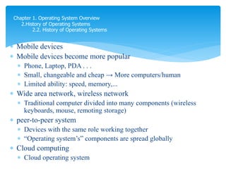  Mobile devices
 Mobile devices become more popular
 Phone, Laptop, PDA . . .
 Small, changeable and cheap → More computers/human
 Limited ability: speed, memory,...
 Wide area network, wireless network
 Traditional computer divided into many components (wireless
keyboards, mouse, remoting storage)
 peer-to-peer system
 Devices with the same role working together
 “Operating system’s” components are spread globally
 Cloud computing
 Cloud operating system
Chapter 1. Operating System Overview
2.History of Operating Systems
2.2. History of Operating Systems
 