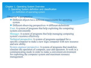 Chapter 1. Operating System Overview
3. Operating System definition and classification
3.1. Definition of operating system
Observer’s perspective
 Different objects have different requirements for operating
system
 Different observing perspectives ⇒ different definitions
User: A system of programs that help exploiting the computing
system conveniently
Manager: A system of programs that help managing computing
system’s resource effectively
Technical perspective: A system of programs equipped for a
specific computer to make a new logic computer with new resource
and new ability
System engineer perspective: A system of programs that modelize,
simulate the operation of computer, user and operators. It work in a
communicating mode in order to make a convenient environment
for exploiting the computer system and maximum resource
management.
 
