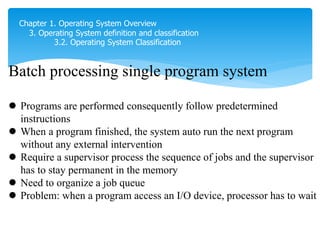 Chapter 1. Operating System Overview
3. Operating System definition and classification
3.2. Operating System Classification
Batch processing single program system
 Programs are performed consequently follow predetermined
instructions
 When a program finished, the system auto run the next program
without any external intervention
 Require a supervisor process the sequence of jobs and the supervisor
has to stay permanent in the memory
 Need to organize a job queue
 Problem: when a program access an I/O device, processor has to wait
xong việc 1 thì load và làm việc 2, và tiếp tục
 