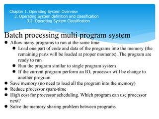 Chapter 1. Operating System Overview
3. Operating System definition and classification
3.2. Operating System Classification
Batch processing multi program system
 Allow many programs to run at the same time
 Load one part of code and data of the programs into the memory (the
remaining parts will be loaded at proper moments). The program are
ready to run
 Run the program similar to single program system
 If the current program perform an IO, processor will be change to
another program
 Save memory (no need to load all the program into the memory)
 Reduce processor spare-time
 High cost for processor scheduling. Which program can use processor
next?
 Solve the memory sharing problem between programs
phải đợi giữa các program thì sẽ tốn time
phần còn lại thì laod trong external memory
 