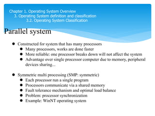 Chapter 1. Operating System Overview
3. Operating System definition and classification
3.2. Operating System Classification
Parallel system
 Constructed for system that has many processors
 Many processors, works are done faster
 More reliable: one processor breaks down will not affect the system
 Advantage over single processor computer due to memory, peripheral
devices sharing...
 Symmetric multi processing (SMP: symmetric)
 Each processor run a single program
 Processors communicate via a shared memory
 Fault tolerance mechanism and optimal load balance
 Problem: processor synchronization
 Example: WinNT operating system Khi 1 processor bị lỗi , thì dùng procesork
khác
 