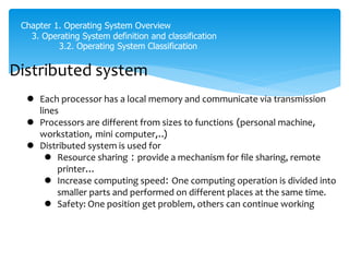 Chapter 1. Operating System Overview
3. Operating System definition and classification
3.2. Operating System Classification
Distributed system
 Each processor has a local memory and communicate via transmission
lines
 Processors are different from sizes to functions (personal machine,
workstation, mini computer,..)
 Distributed system is used for
 Resource sharing : provide a mechanism for file sharing, remote
printer...
 Increase computing speed: One computing operation is divided into
smaller parts and performed on different places at the same time.
 Safety: One position get problem, others can continue working
có nhiều máy tính, mỗi máy tính có local memory
trong, CPU và disk trong nó
mỗi máy tính một chức năng reieng trong mạng
mạng thường là vòng tròn
 