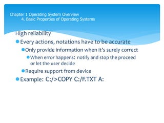 Chapter 1 Operating System Overview
4. Basic Properties of Operating Systems
High reliability
Every actions, notations have to be accurate
Only provide information when it’s surely correct
When error happens: notify and stop the proceed
or let the user decide
Require support from device
Example: C:/>COPY C:/F.TXT A:
Bởi vì hgiht reliablity là khả năng câu lệnh đựo thực hiện chính xác, vậy thì
Làm thế nào để check được nó thựuc hiện chính xác?
xem phía dưới
 