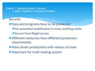 Chapter 1 Operating System Overview
4. Basic Properties of Operating Systems
Security
Data and programs have to be protected
No unwanted modification in every working mode
Secure from illegal access
Different resources have different protection
requirements
Many levels protections with various of tools
Important for multi tasking system
 