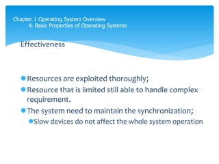 Chapter 1 Operating System Overview
4. Basic Properties of Operating Systems
Effectiveness
Resources are exploited thoroughly;
Resource that is limited still able to handle complex
requirement.
The system need to maintain the synchronization;
Slow devices do not affect the whole system operation
 