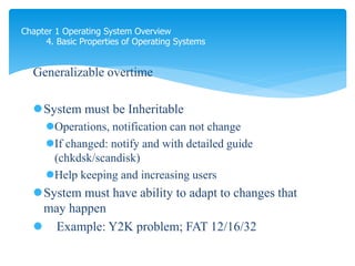 Chapter 1 Operating System Overview
4. Basic Properties of Operating Systems
Generalizable overtime
System must be Inheritable
Operations, notification can not change
If changed: notify and with detailed guide
(chkdsk/scandisk)
Help keeping and increasing users
System must have ability to adapt to changes that
may happen
 Example: Y2K problem; FAT 12/16/32
 