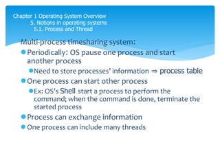 Chapter 1 Operating System Overview
5. Notions in operating systems
5.1. Process and Thread
Multi-process timesharing system:
Periodically: OS pause one process and start
another process
Need to store processes’ information ⇒ process table
One process can start other process
Ex: OS’s Shell start a process to perform the
command; when the command is done, terminate the
started process
Process can exchange information
 One process can include many threads
 