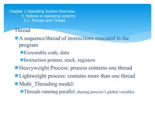 Chapter 1 Operating System Overview
5. Notions in operating systems
5.1. Process and Thread
Thread
A sequence/thread of instructions executed in the
program
Executable code, data
Instruction pointer, stack, registers
Heavyweight Process: process contains one thread
Lightweight process: contains more than one thread
Multi_Threading model:
Threads running parallel, sharing process’s global variables
thread là phàn nhỏ của prcoess
process nặng thì chỉ làm đc 1 thread 1 lần
process nhẹ thì làm được nhiều thread 1 lần
trong web browser:
- Mở trang web
- Download dataa
- Hiện thị data to user`
 