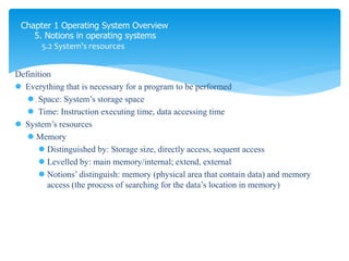 Chapter 1 Operating System Overview
5. Notions in operating systems
5.2 System’s resources
Definition
 Everything that is necessary for a program to be performed
 Space: System’s storage space
 Time: Instruction executing time, data accessing time
 System’s resources
 Memory
 Distinguished by: Storage size, directly access, sequent access
 Levelled by: main memory/internal; extend, external
 Notions’ distinguish: memory (physical area that contain data) and memory
access (the process of searching for the data’s location in memory)
là mọi thứ trong máy cần để chạy program
 