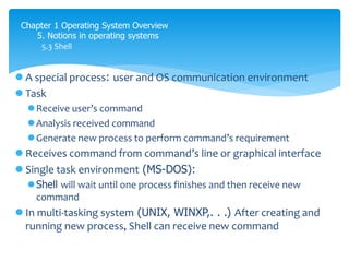 Chapter 1 Operating System Overview
5. Notions in operating systems
5.3 Shell
 A special process: user and OS communication environment
 Task
Receive user’s command
Analysis received command
Generate new process to perform command’s requirement
 Receives command from command’s line or graphical interface
 Single task environment (MS-DOS):
Shell will wait until one process finishes and then receive new
command
 In multi-tasking system (UNIX, WINXP,. . .) After creating and
running new process, Shell can receive new command
command line, graphical use interface là sheel
parser để check parameter, behavior properly or not, kiểu check syntax
 