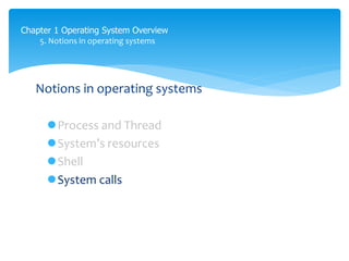 Chapter 1 Operating System Overview
5. Notions in operating systems
Notions in operating systems
Process and Thread
System’s resources
Shell
System calls
Kernel: là một tập con của shell
Kernal là phần mềm để kết nối giữa shell và phần cứng
là computer program
kernel cần dược bảo vệ để tránh lỗi từ người dùng tác động vào.
 