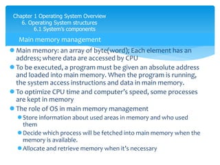 Chapter 1 Operating System Overview
6. Operating System structures
6.1 System’s components
 Main memory: an array of byte(word); Each element has an
address; where data are accessed by CPU
 To be executed, a program must be given an absolute address
and loaded into main memory. When the program is running,
the system access instructions and data in main memory.
 To optimize CPU time and computer’s speed, some processes
are kept in memory
 The role of OS in main memory management
Store information about used areas in memory and who used
them
Decide which process will be fetched into main memory when the
memory is available.
Allocate and retrieve memory when it’s necessary
Main memory management
 
