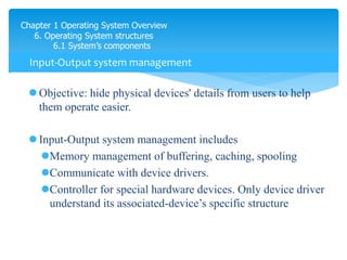 Chapter 1 Operating System Overview
6. Operating System structures
6.1 System’s components
 Objective: hide physical devices' details from users to help
them operate easier.
 Input-Output system management includes
Memory management of buffering, caching, spooling
Communicate with device drivers.
Controller for special hardware devices. Only device driver
understand its associated-device’s specific structure
Input-Output system management
 