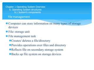 Chapter 1 Operating System Overview
6. Operating System structures
6.1 System’s components
 Computer can store information on many types of storage
devices
 File: storage unit
 File management task
Creates/ deletes a file/directory
Provides operations over files and directory
Reflects file on secondary storage system
Backs up file system on storage devices
File management
file explorer
 