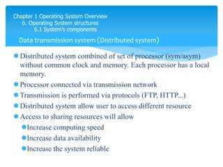 Chapter 1 Operating System Overview
6. Operating System structures
6.1 System’s components
 Distributed system combined of set of processor (sym/asym)
without common clock and memory. Each processor has a local
memory.
 Processor connected via transmission network
 Transmission is performed via protocols (FTP, HTTP...)
 Distributed system allow user to access different resource
 Access to sharing resources will allow
Increase computing speed
Increase data availability
Increase the system reliable
Data transmission system (Distributed system)
muốn chyeenr file từ máy này sang máy khác thì phải có FTP
 