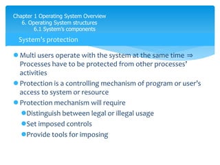Chapter 1 Operating System Overview
6. Operating System structures
6.1 System’s components
 Multi users operate with the system at the same time ⇒
Processes have to be protected from other processes’
activities
 Protection is a controlling mechanism of program or user’s
access to system or resource
 Protection mechanism will require
Distinguish between legal or illegal usage
Set imposed controls
Provide tools for imposing
System’s protection
 