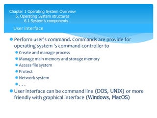 Chapter 1 Operating System Overview
6. Operating System structures
6.1 System’s components
 Perform user’s command. Commands are provide for
operating system ‘s command controller to
 Create and manage process
 Manage main memory and storage memory
 Access file system
 Protect
 Network system
 . . .
 User interface can be command line (DOS, UNIX) or more
friendly with graphical interface (Windows, MacOS)
User interface
 