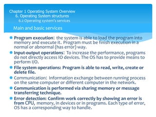 Chapter 1 Operating System Overview
6. Operating System structures
6.2 Operating system’s services
 Program execution: the system is able to load the program into
memory and execute it. Program must be finish execution in a
normal or abnormal (has error) way.
 Input-output operations: To increase the performance, programs
do not directly access IO devices. The OS has to provide means to
perform I/O.
 File system operations: Program is able to read, write, create or
delete file.
 Communication: Information exchange between running process
on the same computer or different computer in the network.
 Communication is performed via sharing memory or message
transferring technique.
 Error detection: Confirm work correctly by showing an error is
from CPU, memory, in devices or in programs. Each type of error,
OS has a corresponding way to handle.
Main and basic services
 