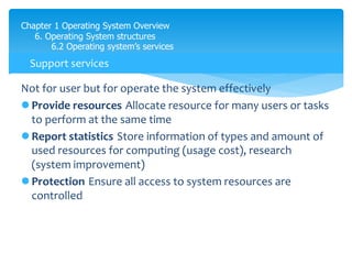 Chapter 1 Operating System Overview
6. Operating System structures
6.2 Operating system’s services
Not for user but for operate the system effectively
 Provide resources Allocate resource for many users or tasks
to perform at the same time
 Report statistics Store information of types and amount of
used resources for computing (usage cost), research
(system improvement)
 Protection Ensure all access to system resources are
controlled
Support services
 