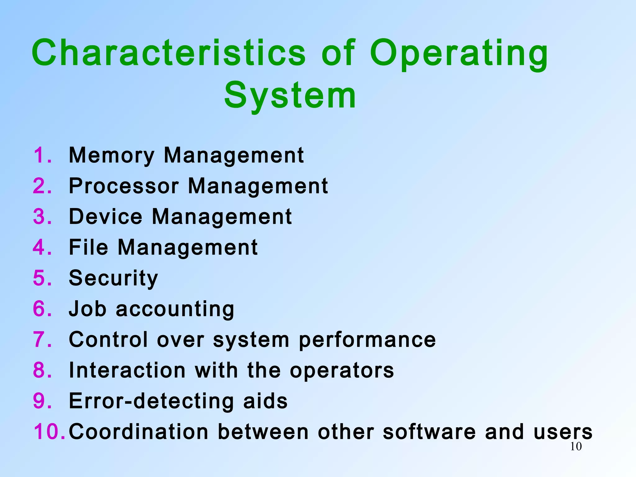 10
Characteristics of Operating
System
1. Memory Management
2. Processor Management
3. Device Management
4. File Management
5. Security
6. Job accounting
7. Control over system performance
8. Interaction with the operators
9. Error-detecting aids
10.Coordination between other software and users
 