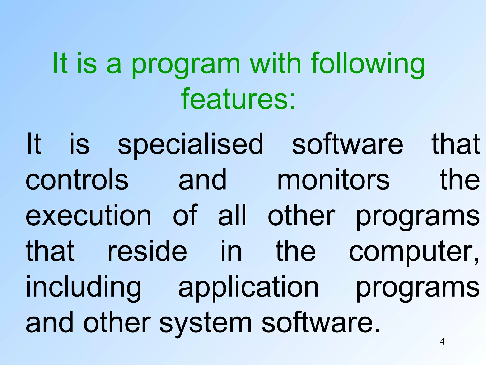 4
It is a program with following
features:
It is specialised software that
controls and monitors the
execution of all other programs
that reside in the computer,
including application programs
and other system software.
 
