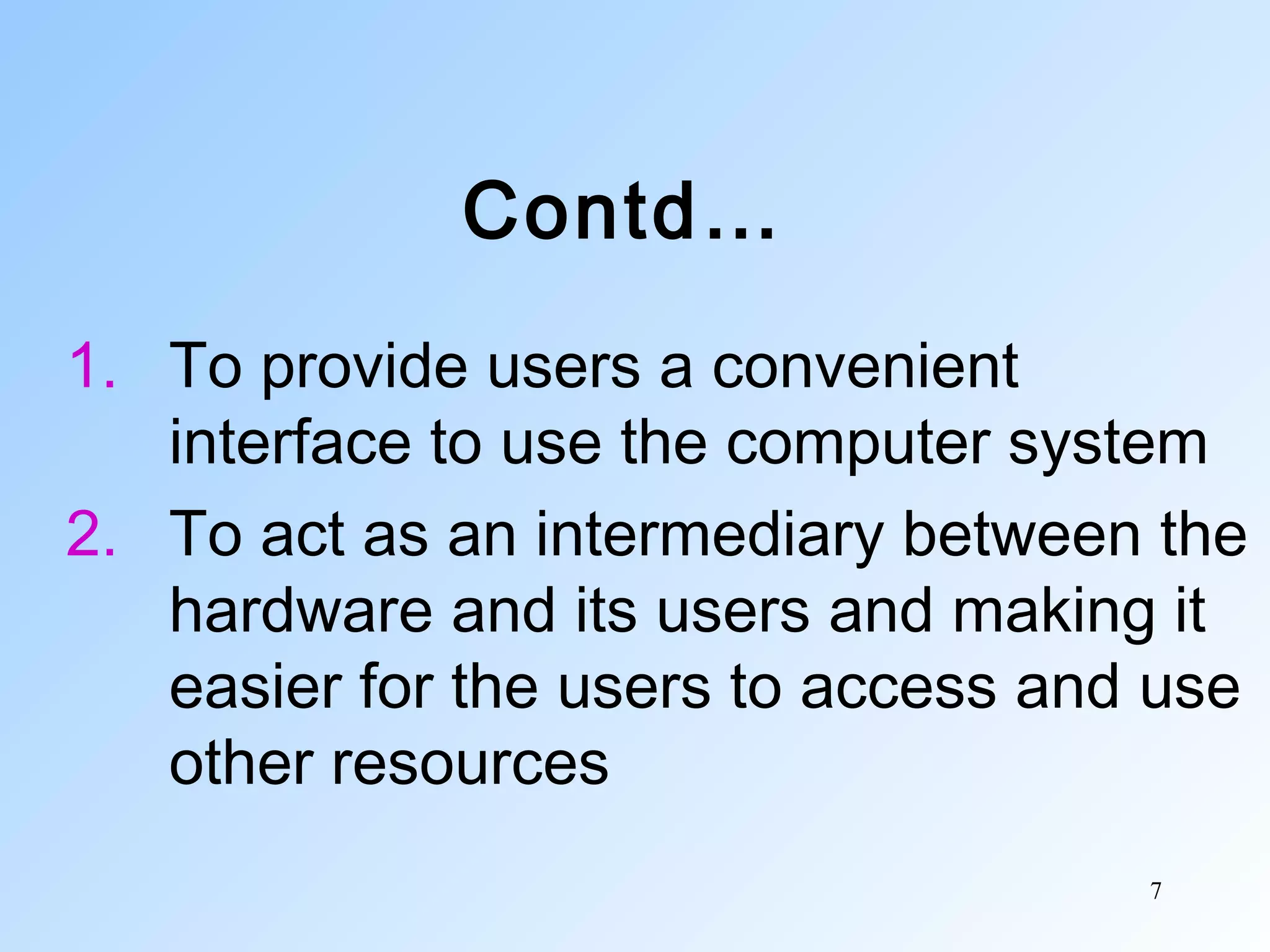 7
Contd…
1. To provide users a convenient
interface to use the computer system
2. To act as an intermediary between the
hardware and its users and making it
easier for the users to access and use
other resources
 