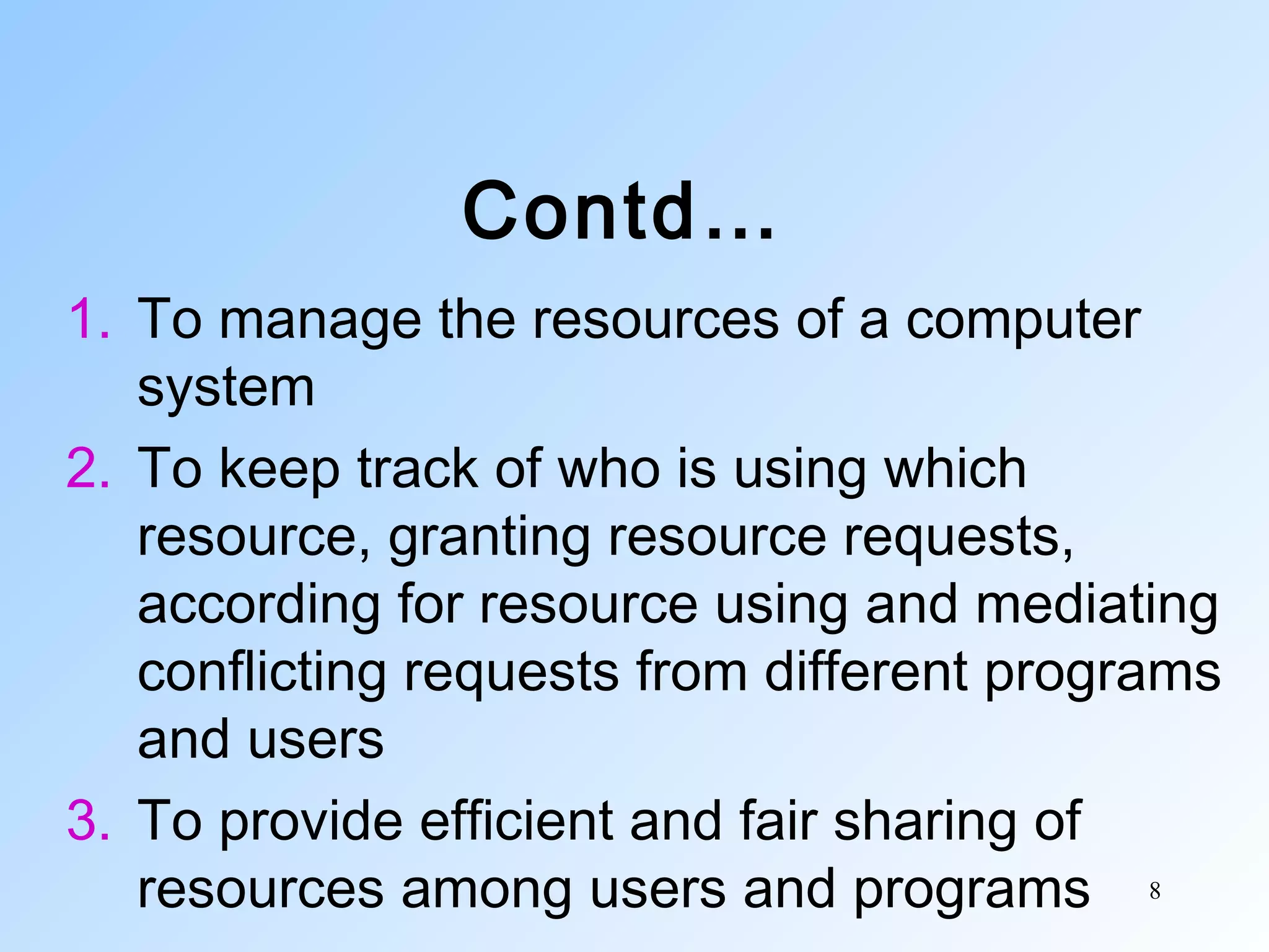 8
Contd…
1. To manage the resources of a computer
system
2. To keep track of who is using which
resource, granting resource requests,
according for resource using and mediating
conflicting requests from different programs
and users
3. To provide efficient and fair sharing of
resources among users and programs
 