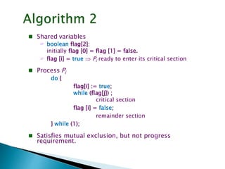  Shared variables
 boolean flag[2];
initially flag [0] = flag [1] = false.
 flag [i] = true  Pi ready to enter its critical section
 Process Pi
do {
flag[i] := true;
while (flag[j]) ;
critical section
flag [i] = false;
remainder section
} while (1);
 Satisfies mutual exclusion, but not progress
requirement.
 