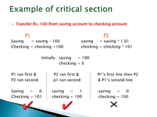  Transfer Rs. 100 from saving account to checking account
P1 P2
Saving = saving – 100 saving = saving * 1.01
Checking = checking +100 checking = checking * 101
Initially : saving = 100
checking = 0
P1 ran first & P2 ran first & P1’s first line then P2
P2 ran second p1 ran second & P1’s second line
Saving = 0 saving = 1 saving = 0
Checking = 101 checking = 100 checking = 100
 