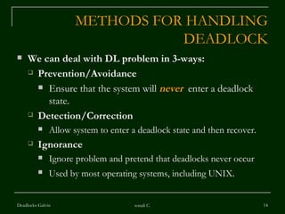 METHODS FOR HANDLING DEADLOCK We can deal with DL problem in 3-ways: Prevention/Avoidance Ensure that the system will  never   enter a deadlock state. Detection/Correction Allow system to enter a deadlock state and then recover. Ignorance  Ignore problem and pretend that deadlocks never occur Used by most operating systems, including UNIX . Deadlocks-Galvin sonali C. 