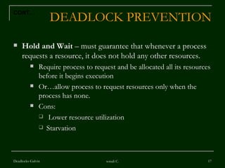 DEADLOCK PREVENTION Hold and Wait  – must guarantee that whenever a process requests a resource, it does not hold any other resources. Require process to request and be allocated all its resources before it begins execution Or…allow process to request resources only when the process has none. Cons: Lower resource utilization Starvation  Deadlocks-Galvin sonali C. CONT… 
