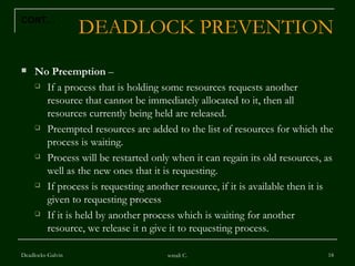 DEADLOCK PREVENTION No Preemption  – If a process that is holding some resources requests another resource that cannot be immediately allocated to it, then all resources currently being held are released. Preempted resources are added to the list of resources for which the process is waiting. Process will be restarted only when it can regain its old resources, as well as the new ones that it is requesting. If process is requesting another resource, if it is available then it is given to requesting process If it is held by another process which is waiting for another resource, we release it n give it to requesting process. Deadlocks-Galvin sonali C. CONT… 