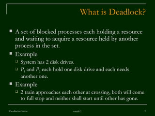 What is Deadlock? A set of blocked processes each holding a resource and waiting to acquire a resource held by another process in the set. Example  System has 2 disk drives. P 1  and  P 2  each hold one disk drive and each needs another one. Example  2 train approaches each other at crossing, both will come to full stop and neither shall start until other has gone.  Deadlocks-Galvin sonali C. 