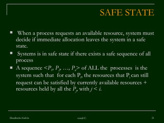 SAFE STATE When a process requests an available resource, system must decide if immediate allocation leaves the system in a safe state. Systems is in safe state if there exists a safe sequence of all process A sequence < P 1 , P 2 , …, P n > of ALL the  processes  is the system such that  for each P i , the resources that P i  can still request can be satisfied by currently available resources + resources held by all the  P j , with  j  <  i . Deadlocks-Galvin sonali C. 