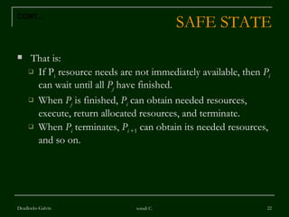 SAFE STATE That is: If P i  resource needs are not immediately available, then  P i  can wait until all  P j   have finished. When  P j  is finished,  P i  can obtain needed resources, execute, return allocated resources, and terminate.  When  P i  terminates,  P i  +1  can obtain its needed resources, and so on.  Deadlocks-Galvin sonali C. CONT… 